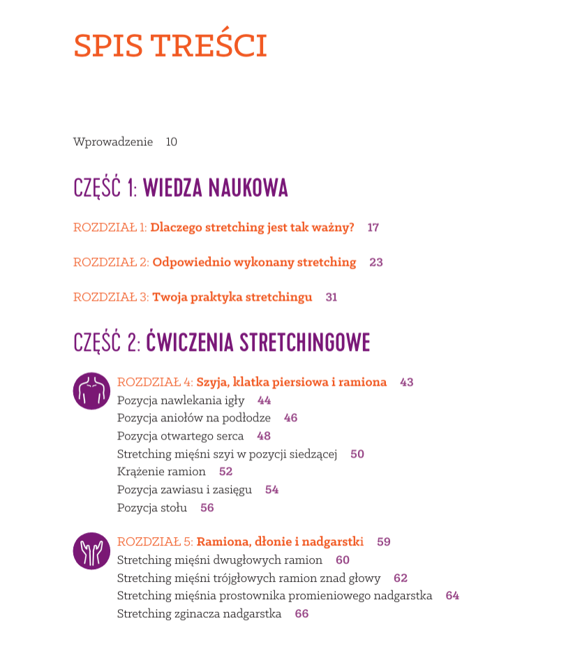SpiS treści Wprowadzenie 10 CZĘŚĆ 1: WIEDZA NAUKOWA ROZDZIAŁ 1: Dlaczego stretching jest tak ważny? 17 ROZDZIAŁ 2: Odpowiednio wykonany stretching 23 ROZDZIAŁ 3: Twoja praktyka stretchingu 31 CZĘŚĆ 2: ĆWICZENIA STRETCHINGOWE R OZDZIAŁ 4: Szyja, klatka piersiowa i ramiona 43 Pozycja nawlekania igły 44 Pozycja aniołów na podłodze 46 Pozycja otwartego serca 48 Stretching mięśni szyi w pozycji siedzącej 50 Krążenie ramion 52 Pozycja zawiasu i zasięgu 54 Pozycja stołu 56 R OZDZIAŁ 5: Ramiona, dłonie i nadgarstki 59 Stretching mięśni dwugłowych ramion 60 Stretching mięśni trójgłowych ramion znad głowy 62 Stretching mięśnia prostownika promieniowego nadgarstka 64 Stretching zginacza nadgarstka 66